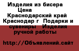 Изделия из бисера  › Цена ­ 400-2000 - Краснодарский край, Краснодар г. Подарки и сувениры » Изделия ручной работы   